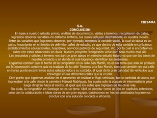 CRISAMA S.A. CONCLUSION En base a nuestro estudio previo, análisis de documentos, visitas a terrenos, recopilación de datos, logramos observar variables en distintos ámbitos, las cuales influyen directamente en nuestra misión. Entre las variables que logramos observar, por ejemplo, tenemos la variable social, la cual sin duda es un punto importante en el ámbito de delimitar calles de estudio, ya que dentro de esta variable encontramos establecimientos educacionales, hospitales, servicios públicos de seguridad, etc. por lo cual si encontramos calles con estas situaciones sin duda  nuestro proyecto “congestión vehicular” será mucho mas útil. Las encuestas y salidas a terreno nos dan un gran apoyo en nuestro estudio futuro ya que son las bases de nuestro proyecto y en donde el cual logramos identificar los problemas. Logramos concluir que el hecho de la congestión en la calle San Martín, no es un tema que solo se produce por la locomoción colectiva que se traslado de la calle Teatinos a la San Martín, sino que también en esa calle en horas punta encontramos autos estacionados a su costado, al igual de la gran cantidad de vehículos que convergen en las diferentes calles que la cruzan. Otro punto que logramos analizar en el momento de realizar el flujo vehicular, fue la cantidad de autos que ingresaban a la calle desde la carretera Manuel Rodríguez, los cuales solo la ocupan de intermediario para luego dirigirse hacia el centro, al igual que los autos que ingresan de las otras vías. Sin duda, la congestión en Santiago no es un tema  fácil de abordar como se dijo en capítulos anteriores, pero con la colaboración e ideas claras de un gran equipo, basándonos en hechos analizados lograremos  concluir con una solución concreta e eficiente. 
