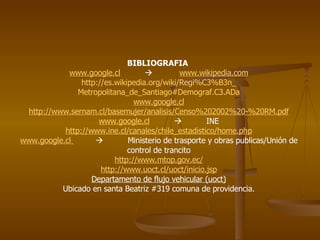 BIBLIOGRAFIA  www.google.cl      www.wikipedia.com http:// es.wikipedia.org / wiki / Regi%C3 %B3n_ Metropolitana_de_Santiago#Demograf.C3 . ADa www.google.cl http:// www.sernam.cl / basemujer / analisis /Censo%202002%20-%20RM. pdf www.google.cl      INE http:// www.ine.cl /canales/ chile_estadistico / home.php www.google.cl      Ministerio de trasporte y obras publicas/Unión de control de trancito http:// www.mtop.gov.ec / http:// www.uoct.cl / uoct / inicio.jsp Departamento de flujo vehicular (uoct) Ubicado en santa Beatriz #319 comuna de providencia. 