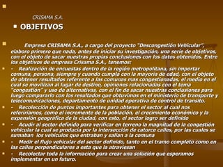 CRISAMA S.A. OBJETIVOS Empresa CRISAMA S.A., a cargo del proyecto “Descongestión Vehicular”, elaboro primero que nada, antes de iniciar su investigación, una serie de objetivos, con el objeto de sacar nuestras propias conclusiones con los datos obtenidos. Entre los objetivos de empresa Crisama S.A., tenemos: -  Realización de encuestas dentro de la región metropolitana, sin importar comuna, persona, siempre y cuando cumpla con la mayoría de edad, con el objeto de obtener resultados referente a las comunas mas congestionadas, el medio en el cual se movilizan al lugar de destino, opiniones relacionadas con el tema “congestión” y uso de alternativas, con el fin de sacar nuestras conclusiones para luego compararlo con los resultados que obtuvimos en el ministerio de transporte y telecomunicaciones, departamento de unidad operativa de control de transito. -  Recolección de puntos importantes para obtener el sector al cual nos referiríamos, como el incremente de la población, el crecimiento económico y la expansión geográfica de la ciudad, con esto, el sector logro ser definido -  Acudir al sector definido para verificar en terreno la magnitud de la congestión vehicular la cual se producía por la intersección de catorce calles, por las cuales se sumaban  los vehículos que entraban y salían a la comuna -  Medir el flujo vehicular del sector definido, tanto en el tramo completo como en las calles perpendiculares a esta que la atraviesan -  Recolectar toda la información para crear una solución que esperamos implementar en un futuro. 