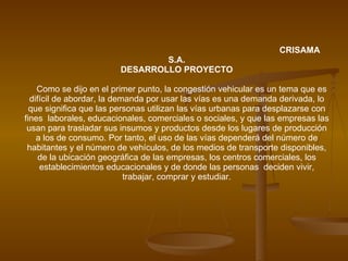 CRISAMA S.A. DESARROLLO PROYECTO Como se dijo en el primer punto, la congestión vehicular es un tema que es difícil de abordar, la demanda por usar las vías es una demanda derivada, lo que significa que las personas utilizan las vías urbanas para desplazarse con fines  laborales, educacionales, comerciales o sociales, y que las empresas las usan para trasladar sus insumos y productos desde los lugares de producción a los de consumo. Por tanto, el uso de las vías dependerá del número de habitantes y el número de vehículos, de los medios de transporte disponibles, de la ubicación geográfica de las empresas, los centros comerciales, los establecimientos educacionales y de donde las personas  deciden vivir, trabajar, comprar y estudiar. 