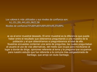 Los valores k más utilizados y sus niveles de confianza son: k1,151,281,441,651,9622,58 Niveles de confianza75%80%85%90%95%95,5%99% e:  es el error muestral deseado. El error muestral es la diferencia que puede haber entre el resultado que obtenemos preguntando a una muestra de la población y el que obtendríamos si preguntáramos al total de ella. Nuestras encuestas contenían una serie de preguntas, las cuales preguntaban al usuario el uso de vías alternativas, del medio que ocupa para movilizarse al lugar a donde de dirige, opiniones referente al tema y la pregunta que ocupamos para nuestro estudio que fue referente a la comuna mas congestionada de Santiago, que arrojo sin duda Santiago. 