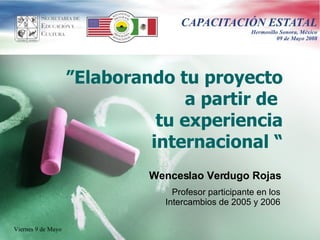 ” Elaborando tu proyecto a partir de  tu experiencia internacional  “ Wenceslao Verdugo Rojas Profesor participante en los Intercambios de 2005 y 2006 