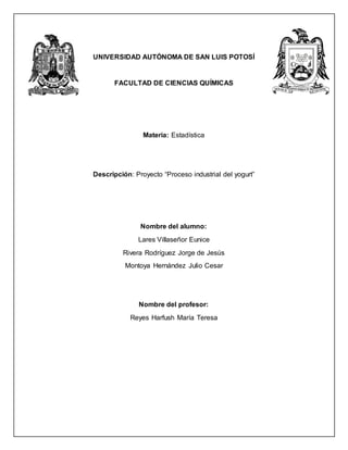 UNIVERSIDAD AUTÓNOMA DE SAN LUIS POTOSÍ
FACULTAD DE CIENCIAS QUÍMICAS
Materia: Estadística
Descripción: Proyecto “Proceso industrial del yogurt”
Nombre del alumno:
Lares Villaseñor Eunice
Rivera Rodríguez Jorge de Jesús
Montoya Hernández Julio Cesar
Nombre del profesor:
Reyes Harfush María Teresa
 