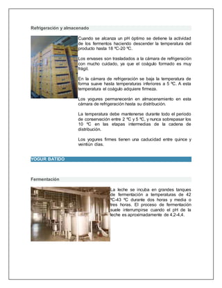 Refrigeración y almacenado
Cuando se alcanza un pH óptimo se detiene la actividad
de los fermentos haciendo descender la temperatura del
producto hasta 18 ºC-20 ºC.
Los envases son trasladados a la cámara de refrigeración
con mucho cuidado, ya que el coágulo formado es muy
frágil.
En la cámara de refrigeración se baja la temperatura de
forma suave hasta temperaturas inferiores a 5 ºC. A esta
temperatura el coágulo adquiere firmeza.
Los yogures permanecerán en almacenamiento en esta
cámara de refrigeración hasta su distribución.
La temperatura debe mantenerse durante todo el periodo
de conservación entre 2 ºC y 5 ºC, y nunca sobrepasar los
10 ºC en las etapas intermedias de la cadena de
distribución.
Los yogures firmes tienen una caducidad entre quince y
veintiún días.
YOGUR BATIDO
Fermentación
La leche se incuba en grandes tanques
de fermentación a temperaturas de 42
ºC-43 ºC durante dos horas y media o
tres horas. El proceso de fermentación
suele interrumpirse cuando el pH de la
leche es aproximadamente de 4,2-4,4.
 