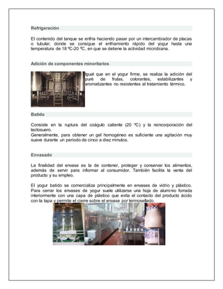 Refrigeración
El contenido del tanque se enfría haciendo pasar por un intercambiador de placas
o tubular, donde se consigue el enfriamiento rápido del yogur hasta una
temperatura de 18 ºC-20 ºC, en que se detiene la actividad microbiana.
Adición de componentes minoritarios
Igual que en el yogur firme, se realiza la adición del
puré de frutas, colorantes, estabilizantes y
aromatizantes no resistentes al tratamiento térmico.
Batido
Consiste en la ruptura del coágulo caliente (20 ºC) y la reincorporación del
lactosuero.
Generalmente, para obtener un gel homogéneo es suficiente una agitación muy
suave durante un periodo de cinco a diez minutos.
Envasado
La finalidad del envase es la de contener, proteger y conservar los alimentos,
además de servir para informar al consumidor. También facilita la venta del
producto y su empleo.
El yogur batido se comercializa principalmente en envases de vidrio y plástico.
Para cerrar los envases de yogur suele utilizarse una hoja de aluminio forrada
interiormente con una capa de plástico que evita el contacto del producto ácido
con la tapa y permite el cierre sobre el envase por termosellado.
 