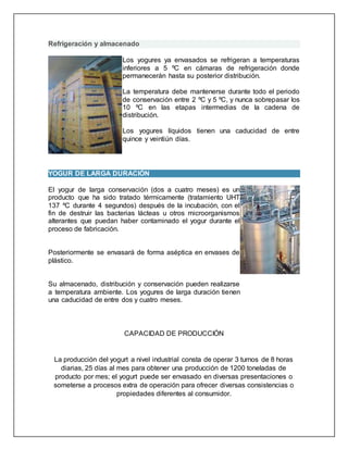Refrigeración y almacenado
Los yogures ya envasados se refrigeran a temperaturas
inferiores a 5 ºC en cámaras de refrigeración donde
permanecerán hasta su posterior distribución.
La temperatura debe mantenerse durante todo el periodo
de conservación entre 2 ºC y 5 ºC, y nunca sobrepasar los
10 ºC en las etapas intermedias de la cadena de
distribución.
Los yogures líquidos tienen una caducidad de entre
quince y veintiún días.
YOGUR DE LARGA DURACIÓN
El yogur de larga conservación (dos a cuatro meses) es un
producto que ha sido tratado térmicamente (tratamiento UHT
137 ºC durante 4 segundos) después de la incubación, con el
fin de destruir las bacterias lácteas u otros microorganismos
alterantes que puedan haber contaminado el yogur durante el
proceso de fabricación.
Posteriormente se envasará de forma aséptica en envases de
plástico.
Su almacenado, distribución y conservación pueden realizarse
a temperatura ambiente. Los yogures de larga duración tienen
una caducidad de entre dos y cuatro meses.
CAPACIDAD DE PRODUCCIÓN
La producción del yogurt a nivel industrial consta de operar 3 turnos de 8 horas
diarias, 25 días al mes para obtener una producción de 1200 toneladas de
producto por mes; el yogurt puede ser envasado en diversas presentaciones o
someterse a procesos extra de operación para ofrecer diversas consistencias o
propiedades diferentes al consumidor.
 
