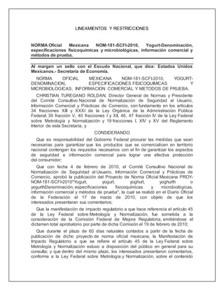 LINEAMIENTOS Y RESTRICCIONES
NORMA Oficial Mexicana NOM-181-SCFI-2010, Yogurt-Denominación,
especificaciones fisicoquímicas y microbiológicas, información comercial y
métodos de prueba.
Al margen un sello con el Escudo Nacional, que dice: Estados Unidos
Mexicanos.- Secretaría de Economía.
NORMA OFICIAL MEXICANA NOM-181-SCFI-2010, YOGURT-
DENOMINACION, ESPECIFICACIONES FISICOQUIMICAS Y
MICROBIOLOGICAS, INFORMACION COMERCIAL Y METODOS DE PRUEBA.
CHRISTIAN TUREGANO ROLDAN, Director General de Normas y Presidente
del Comité Consultivo Nacional de Normalización de Seguridad al Usuario,
Información Comercial y Prácticas de Comercio, con fundamento en los artículos
34 fracciones XIII y XXXI de la Ley Orgánica de la Administración Pública
Federal; 39 fracción V, 40 fracciones I y XII, 46, 47 fracción IV de la Ley Federal
sobre Metrología y Normalización y 19 fracciones I, XIV y XV del Reglamento
Interior de esta Secretaría, y
CONSIDERANDO
Que es responsabilidad del Gobierno Federal procurar las medidas que sean
necesarias para garantizar que los productos que se comercialicen en territorio
nacional contengan los requisitos necesarios con el fin de garantizar los aspectos
de seguridad e información comercial para lograr una efectiva protección
del consumidor;
Que con fecha 4 de febrero de 2010, el Comité Consultivo Nacional de
Normalización de Seguridad al Usuario, Información Comercial y Prácticas de
Comercio, aprobó la publicación del Proyecto de Norma Oficial Mexicana PROY-
NOM-181-SCFI-2010"Yogurt, yogurt, yoghurt, yoghurth o
yogurthDenominación, especificaciones fisicoquímicas y microbiológicas,
información comercial y métodos de prueba", la cual se realizó en el Diario Oficial
de la Federación el 17 de marzo de 2010, con objeto de que los
interesados presentaran sus comentarios;
Que la manifestación de impacto regulatorio a que hace referencia el artículo 45
de la Ley Federal sobre Metrología y Normalización, fue sometida a la
consideración de la Comisión Federal de Mejora Regulatoria, emitiéndose el
dictamen total aprobatorio por parte de dicha Comisión el 19 de febrero de 2010;
Que durante el plazo de 60 días naturales contados a partir de la fecha de
publicación de dicho proyecto de norma oficial mexicana, la Manifestación de
Impacto Regulatorio a que se refiere el artículo 45 de la Ley Federal sobre
Metrología y Normalización estuvo a disposición del público en general para su
consulta; y que dentro del mismo plazo, los interesados presentaron comentarios,
conforme a la Ley Federal sobre Metrología y Normalización, sobre el contenido
 