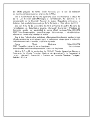 del citado proyecto de norma oficial mexicana, por lo que se realizaron
las modificaciones conducentes al proyecto de NOM;
Que la manifestación de impacto regulatorio a que hace referencia el artículo 45
de la Ley Federal sobre Metrología y Normalización, fue sometida a la
consideración de la Comisión Federal de Mejora Regulatoria, emitiéndose el
dictamen final aprobatorio por parte de dicha Comisión el 19 de febrero de 2010;
Que con fecha 10 de septiembre de 2010, el Comité Consultivo Nacional de
Normalización de Seguridad al Usuario, Información Comercial y Prácticas de
Comercio, aprobó por unanimidad la norma oficial mexicana NOM-181-SCFI-
2010,"YogurtDenominación, especificaciones fisicoquímicas y microbiológicas,
información comercial y métodos de prueba";
Que la Ley Federal sobre Metrología y Normalización establece que las normas
oficiales mexicanas se constituyen como el instrumento idóneo para la protección
de los intereses del consumidor, expide la siguiente:
Norma Oficial Mexicana NOM-181-SCFI-
2010, "YogurtDenominación, especificaciones fisicoquímicas
y microbiológicas,información comercial y métodos de prueba".
México, D.F., a 27 de septiembre de 2010.- El Director General de Normas y
Presidente del Comité Consultivo Nacional de Normalización de Seguridad al
Usuario, Información Comercial y Prácticas de Comercio, Christian Turégano
Roldán.- Rúbrica.
 