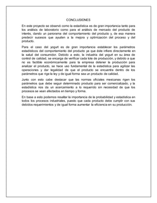 CONCLUSIONES
En este proyecto se observó como la estadística es de gran importancia tanto para
los análisis de laboratorio como para el análisis de mercado del producto de
interés, dando un panorama del comportamiento del producto y, de esa manera
predecir sucesos que ayuden a la mejora y optimización del proceso y del
producto.
Para el caso del yogurt es de gran importancia establecer los parámetros
estadísticos del comportamiento del producto ya que éste infiere directamente en
la salud del consumidor. Debido a esto, la industria del yogurt en su área de
control de calidad, se encarga de verificar cada lote de producción, y debido a que
no es factible económicamente para la empresa detener la producción para
analizar el producto, se hace uso fundamental de la estadística para agilizar las
operaciones y dar legalidad de que el producto se encuentra dentro de los
parámetros que rige la ley y de igual forma sea un producto de calidad.
Junto con esto cabe destacar que las normas oficiales mexicanas rigen los
parámetros que debe seguir determinado producto para ser comercializado, y la
estadística nos da un acercamiento a lo requerido sin necesidad de que los
procesos se vean afectados en tiempo y forma.
En base a esto podemos resaltar la importancia de la probabilidad y estadística en
todos los procesos industriales, puesto que cada producto debe cumplir con sus
debidos requerimientos y de igual forma aumentar la eficiencia en su producción.
 