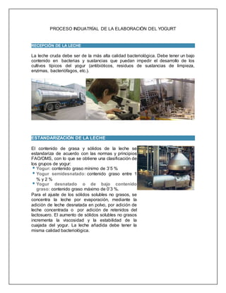 PROCESO INDUATRÍAL DE LA ELABORACIÓN DEL YOGURT
RECEPCIÓN DE LA LECHE
La leche cruda debe ser de la más alta calidad bacteriológica. Debe tener un bajo
contenido en bacterias y sustancias que puedan impedir el desarrollo de los
cultivos típicos del yogur (antibióticos, residuos de sustancias de limpieza,
enzimas, bacteriófagos, etc.).
ESTANDARIZACIÓN DE LA LECHE
El contenido de grasa y sólidos de la leche se
estandariza de acuerdo con las normas y principios
FAO/OMS, con lo que se obtiene una clasificación de
los grupos de yogur:
Yogur: contenido graso mínimo de 3’5 %
Yogur semidesnatado: contenido graso entre 1
% y 2 %
Yogur desnatado o de bajo contenido
graso: contenido graso máximo de 0’3 %.
Para el ajuste de los sólidos solubles no grasos, se
concentra la leche por evaporación, mediante la
adición de leche desnatada en polvo, por adición de
leche concentrada o por adición de retenidos del
lactosuero. El aumento de sólidos solubles no grasos
incrementa la viscosidad y la estabilidad de la
cuajada del yogur. La leche añadida debe tener la
misma calidad bacteriológica.
 