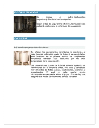 ADICIÓN DE FERMENTOS
Se inocula el cultivo Lactobacillus
bulgaricus y Streptococus thermophilus .
Según el tipo de yogur (firme o batido), la incubación se
realizará en el envase o en tanques de coagulación.
YOGUR FIRME
Adición de componentes minoritarios
Se añaden los componentes minoritarios no resistentes al
calor (aromas, colorantes, purés de frutas...), ya que de haber
sido añadidos en la primera adición de componentes
minoritarios hubiesen sido destruidos por las altas
temperaturas de la pasterización.
Las preparaciones o purés de frutas se elaboran siguiendo las
instrucciones de la empresa láctea, con tipos y cantidades
muy diferentes de frutas, azúcar, estabilizantes, colorantes y
aromatizantes. El puré no debe aportar ningún
microorganismo que pueda alterar el yogur. Por ello hay que
asegurar que recibe un tratamiento térmico suficiente.
 