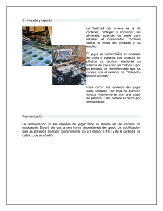 Envasado y tapado
La finalidad del envase es la de
contener, proteger y conservar los
alimentos, además de servir para
informar al consumidor. También
facilita la venta del producto y su
empleo.
El yogur se comercializa en envases
de vidrio o plástico. Los envases de
plástico se fabrican mediante un
sistema de inyección en moldes o por
un proceso de termoformado que se
conoce con el nombre de: “formado-
llenado-cerrado”.
Para cerrar los envases del yogur
suele utilizarse una hoja de aluminio
forrada interiormente con una capa
de plástico. Este permite el cierre por
termosellado.
Fermentación
La fermentación de los envases de yogur firme se realiza en una cámara de
incubación. Durará de dos a seis horas dependiendo del grado de acidificación
que se pretenda alcanzar (generalmente un pH inferior a 4,6) y de la cantidad de
cultivo que se añadió.
 