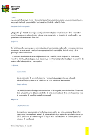 Universidad Técnica de Manabí
1
Tema:
Aportes de la Psicología Social y Comunitaria en el trabajo con inmigrantes venezolanos en situación
de mendicidad en la comunidad del barrio de Carcelén de la ciudad de Quito
Pregunta de Investigación
¿Es posible que desde la psicología social y comunitaria logre el involucramiento de la comunidad
sobre los aspectos sociales referentes a las personas inmigrantes en situación de mendicidad y a los
problemas derivados de esta situación?
Hipótesis
Es factible que las acciones que se emprendan desde la comunidad ayuden a las personas a mejorar su
entorno y a la vez se ayude a los inmigrantes en situación de mendicidad desde la práctica de la
psicología social comunitaria.
Es relevante profundizar en estos componentes éticos y sociales, desde un punto de vista que se
vincule al derecho, a la participación, la inclusión, el respeto y la interculturalidad para el desarrollo de
una sociedad más equitativa y participativa
Variables
Dependiente
Los componentes de la psicología social y comunitaria, que permitan una adecuada
intervención que promueva un cambio social en el entorno de la comunidad
Independiente
Las investigaciones de campo que debe realizar el investigador para determinar la factibilidad
de la aplicación de los diferentes métodos de intervención a través de la psicología social para
la consecución de los objetivos de la comunidad
Objetivos
Objetivo General
Concientizar a la comunidad en los factores psicosociales que intervienen en el desarrollo y
progreso de los ciudadanos, a través de intervenciones efectivas que les permita involucrarlos
con la generación de alternativas para la mejora de la calidad de vida de los inmigrantes en
situación de mendicidad
 