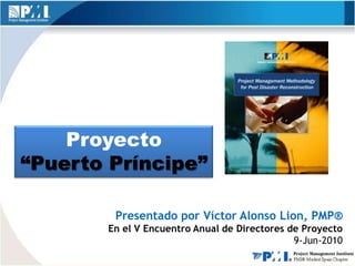 Proyecto
“Puerto Príncipe”

        Presentado por Víctor Alonso Lion, PMP®
       En el V Encuentro Anual de Directores de Proyecto
                                              9-Jun-2010
 