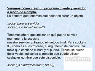Veremos cómo crear un programa cliente y servidor a modo de ejemplo. Lo primero que tenemos que hacer es crear un objeto  socket para el servidor socket_s = socket.socket() Tenemos ahora que indicar en qué puerto se va a mantener a la escucha nuestro servidor utilizando el método bind. Para sockets IP, como es nuestro caso, el argumento de bind es una tupla que contiene el host y el puerto. El host se puede dejar vacío, indicando al método que puede utilizar cualquier nombre que esté disponible. socket_s.bind((“localhost”, 9999)) 