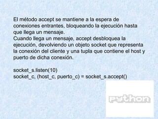 El método accept se mantiene a la espera de conexiones entrantes, bloqueando la ejecución hasta que llega un mensaje. Cuando llega un mensaje, accept desbloquea la ejecución, devolviendo un objeto socket que representa la conexión del cliente y una tupla que contiene el host y puerto de dicha conexión. socket_s.listen(10) socket_c, (host_c, puerto_c) = socket_s.accept() 