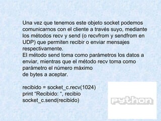 Una vez que tenemos este objeto socket podemos comunicarnos con el cliente a través suyo, mediante los métodos recv y send (o recvfrom y sendfrom en UDP) que permiten recibir o enviar mensajes respectivamente. El método send toma como parámetros los datos a enviar, mientras que el método recv toma como parámetro el número máximo de bytes a aceptar. recibido = socket_c.recv(1024) print “Recibido: “, recibio socket_c.send(recibido) 