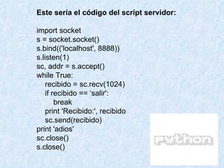 Este sería el código del script servidor: import socket s = socket.socket() s.bind(('localhost', 8888)) s.listen(1) sc, addr = s.accept() while True: recibido = sc.recv(1024) if recibido == ‘salir': break print 'Recibido:', recibido sc.send(recibido) print 'adios' sc.close() s.close() 