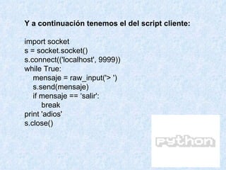 Y a continuación tenemos el del script cliente: import socket s = socket.socket() s.connect(('localhost', 9999)) while True: mensaje = raw_input('> ') s.send(mensaje) if mensaje == ‘salir': break print 'adios' s.close() 