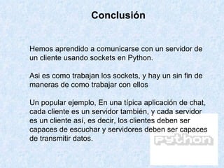 Hemos aprendido a comunicarse con un servidor de un cliente usando sockets en Python. Asi es como trabajan los sockets, y hay un sin fin de maneras de como trabajar con ellos  Un popular ejemplo, En una típica aplicación de chat, cada cliente es un servidor también, y cada servidor es un cliente así, es decir, los clientes deben ser capaces de escuchar y servidores deben ser capaces de transmitir datos. Conclusión 
