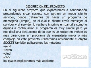 DESCRIPCION DEL PROYECTO En el siguiente proyecto que explicaremos a continuación pretendemos crear sockets con python en modo cliente servidor, donde trataremos de hacer un programa de mensajería (simple), en el cual el cliente envía mensajes al servidor y el servidor lo recibe e imprime en pantalla como lo dijimos a continuación el programa es muy simple pero ya nos dará una idea acerca de lo que es un socket en python es mas para crear un programa de mensajería mejor o más complejo en este proyecto utilizaremos obviamente el objeto SOCKET también utilizaremos los métodos: send  listen bind recv los cuales explicaremos más adelante . 