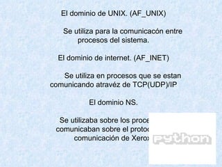 El dominio de UNIX. (AF_UNIX)           Se utiliza para la comunicacón entre procesos del sistema. El dominio de internet. (AF_INET)           Se utiliza en procesos que se estan comunicando atravéz de TCP(UDP)/IP El dominio NS.           Se utilizaba sobre los procesos que se comunicaban sobre el protocolo de comunicación de Xerox. 