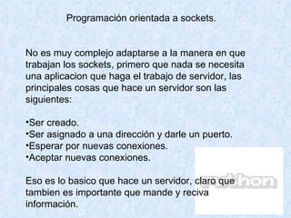 Programación orientada a sockets. No es muy complejo adaptarse a la manera en que trabajan los sockets, primero que nada se necesita una aplicacion que haga el trabajo de servidor, las principales cosas que hace un servidor son las siguientes: Ser creado.  Ser asignado a una dirección y darle un puerto.  Esperar por nuevas conexiones.  Aceptar nuevas conexiones.  Eso es lo basico que hace un servidor, claro que tambien es importante que mande y reciva información.  