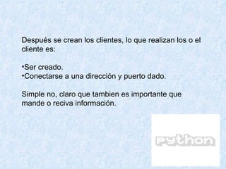 Después se crean los clientes, lo que realizan los o el cliente es: Ser creado.  Conectarse a una dirección y puerto dado. Simple no, claro que tambien es importante que mande o reciva información.  