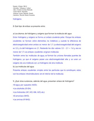 Equipo 4 Grupo 240-A
-González Velázquez Leilani
-Silva Toledo Cynthia Michelle
-Torta García Jaqueline
-Pedraza Loaiza Gabriela Naxely
-Gutiérrez Muciño María Fernanda
hidrógeno.
8. Qué tipo de enlace se presenta entre:
a) Los átomos de hidrógeno y oxígeno que forman la molécula del agua
Entre hidrógeno y oxígeno se forma un enlace covalente polar. Porque los enlaces
covalentes se forman entre elementos no metálicos y cuando la diferencia de
electronegatividad entre ambos es menor de 1,7. La electronegatividad del oxígeno
es 3,5 y la del hidrógeno es 2,1. Restando los dos valores 3,5 - 2,1 = 1,4 y eso es
menor de 1,7. Los enlaces covalentes originan moléculas
También entre las moléculas de agua, se forman las uniones llamadas puentes de
hidrógeno, ya que el oxígeno posee una electronegatividad alta y se unen un
oxígeno de una molécula con un hidrógeno de otra molécula.
b) Las moléculas del agua
Presenta enlaces covalentes simples entre las partículas que la constituyen, estos
son los enlaces intramoleculares (en el interior de la molécula).
9. ¿Qué otras sustancias, además del agua, presentan enlace de hidrógeno?
•El agua, por supuesto (H2O).
•Los alcoholes (R-OH).
•Los hidrácidos (HF, HCl, HBr, H2S, etc.)
•El amoníaco (NH3).
•Las aminas (R-NH2).
 