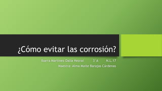 ¿Cómo evitar las corrosión?
Ibarra Martínez Dalia Hezrai 3°A N.L.17
Maestra: Alma Maite Barajas Cárdenas
 