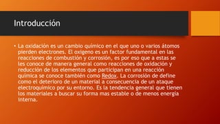Introducción
• La oxidación es un cambio químico en el que uno o varios átomos
pierden electrones. El oxigeno es un factor fundamental en las
reacciones de combustión y corrosión, es por eso que a estas se
les conoce de manera general como reacciones de oxidación y
reducción de los elementos que participan en una reacción
química se conoce también como Redox. La corrosión de define
como el deterioro de un material a consecuencia de un ataque
electroquímico por su entorno. Es la tendencia general que tienen
los materiales a buscar su forma mas estable o de menos energía
interna.
 