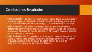 Conclusiones-Resultados
• EXPERIMENTO 1: al poner el cerillo en el clavo toma un color gris y
se torna negro, a la lana de acero le sucede lo mismo, cambia su
color a café y después se torna negro con una oxidación naranja.
• EXPERIMENTO 2: al limar la moneda esta va perdiendo forma,
desprende cobre y toma un color cobre-oscuro, cada ves llega mas
a su color, después de que lo viertes en el vinagre durante 5 horas
esta comienza a oxidarse.
• EXPERIMENTACION 3: prendemos la vela y al poner la limadura de
cobre y hierro saca chispas unas mas grandes que otras. Al poner
el papel aluminio este se hace de color negro, la cinta de
magnesio es negra y desprende luz blanca.
 