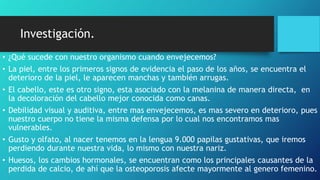 Investigación.
• ¿Qué sucede con nuestro organismo cuando envejecemos?
• La piel, entre los primeros signos de evidencia el paso de los años, se encuentra el
deterioro de la piel, le aparecen manchas y también arrugas.
• El cabello, este es otro signo, esta asociado con la melanina de manera directa, en
la decoloración del cabello mejor conocida como canas.
• Debilidad visual y auditiva, entre mas envejecemos, es mas severo en deterioro, pues
nuestro cuerpo no tiene la misma defensa por lo cual nos encontramos mas
vulnerables.
• Gusto y olfato, al nacer tenemos en la lengua 9.000 papilas gustativas, que iremos
perdiendo durante nuestra vida, lo mismo con nuestra nariz.
• Huesos, los cambios hormonales, se encuentran como los principales causantes de la
perdida de calcio, de ahí que la osteoporosis afecte mayormente al genero femenino.
 