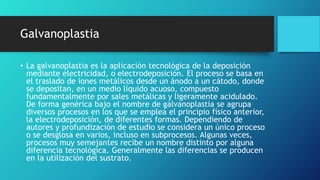 Galvanoplastia
• La galvanoplastia es la aplicación tecnológica de la deposición
mediante electricidad, o electrodeposición. El proceso se basa en
el traslado de iones metálicos desde un ánodo a un cátodo, donde
se depositan, en un medio líquido acuoso, compuesto
fundamentalmente por sales metálicas y ligeramente acidulado.
De forma genérica bajo el nombre de galvanoplastia se agrupa
diversos procesos en los que se emplea el principio físico anterior,
la electrodeposición, de diferentes formas. Dependiendo de
autores y profundización de estudio se considera un único proceso
o se desglosa en varios, incluso en subprocesos. Algunas veces,
procesos muy semejantes recibe un nombre distinto por alguna
diferencia tecnológica. Generalmente las diferencias se producen
en la utilización del sustrato.
 