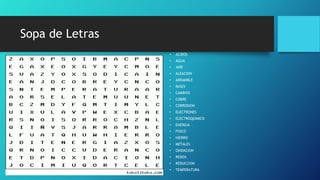 Sopa de Letras
• ACIDOS
• AGUA
• AIRE
• ALEACION
• ARRAMBLE
• BASES
• CAMBIOS
• COBRE
• CORROSION
• ELECTRONES
• ELECTROQUIMICO
• ENERGIA
• FISICO
• HIERRO
• METALES
• OXIDACION
• REDOX
• REDUCCION
• TEMPERATURA
 