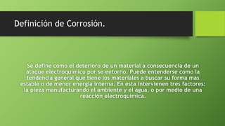 Definición de Corrosión.
Se define como el deterioro de un material a consecuencia de un
ataque electroquímico por se entorno. Puede entenderse como la
tendencia general que tiene los materiales a buscar su forma mas
estable o de menor energía interna. En esta intervienen tres factores:
la pieza manufacturando el ambiente y el agua, o por medio de una
reacción electroquímica.
 