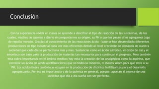 Conclusión
Con la experiencia vivida en clases se aprende a descifrar el tipo de reacción de las sustancias, de las
cuales, muchas las usamos a diario sin preguntarnos su origen, su PH o que les pasan si les agregamos jugo
de repollo morado. Gracias al conocimiento de las reacciones ácido – base se han desarrollado diferentes
producciones de tipo industrial cada vez mas eficientes debido al nivel creciente de demanda de nuestra
sociedad que cada día se perfecciona mas y mas. Sustancias como el ácido sulfúrico, el oxido de cal y el
amoniaco son base para la producción de materias tan necesarios para continuar el progreso. Pero también
esta cobra importancia en el ámbito medico; hay esta la creación de los analgésicos como la aspirina, que
contiene un ácido (el ácido acetilsalicílico) que no todos lo conocen, ni menos saben para que sirve o su
PH. Los ácidos bases también se ocupan en la producción de distintos fertilizantes para el desarrollo
agropecuario. Por eso su importancia y de la química en general, porque, aportan al avance de una
sociedad que día a día sueña con ser perfecta.
 