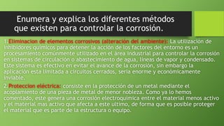 Enumera y explica los diferentes métodos
que existen para controlar la corrosión.
1.Eliminacion de elementos corrosivos (alteración del ambiente): La utilización de
inhibidores químicos para detener la acción de los factores del entorno es un
procesamiento comúnmente utilizado en el área industrial para controlar la corrosión
en sistemas de circulación o abastecimiento de agua, líneas de vapor y condensado.
Este sistema es efectivo en evitar el avance de la corrosión, sin embargo la
aplicación esta limitada a circuitos cerrados, seria enorme y económicamente
inviable.
2.Proteccion eléctrica: consiste en la protección de un metal mediante el
acoplamiento de una pieza de metal de menor nobleza. Como ya lo hemos
comentado, este genera una corrosión electroquímica entre el material menos activo
y el material mas activo que afecta a este ultimo, de forma que es posible proteger
el material que es parte de la estructura o equipo.
 