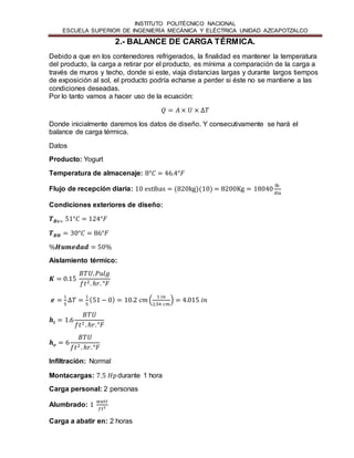 INSTITUTO POLITÉCNICO NACIONAL 
ESCUELA SUPERIOR DE INGENIERÍA MECÁNICA Y ELÉCTRICA UNIDAD AZCAPOTZALCO 
2.- BALANCE DE CARGA TÉRMICA. 
Debido a que en los contenedores refrigerados, la finalidad es mantener la temperatura 
del producto, la carga a retirar por el producto, es mínima a comparación de la carga a 
través de muros y techo, donde si este, viaja distancias largas y durante largos tiempos 
de exposición al sol, el producto podría echarse a perder si éste no se mantiene a las 
condiciones deseadas. 
Por lo tanto vamos a hacer uso de la ecuación: 
푄 = 퐴 × 푈 × Δ푇 
Donde inicialmente daremos los datos de diseño. Y consecutivamente se hará el 
balance de carga térmica. 
Datos 
Producto: Yogurt 
Temperatura de almacenaje: 8°퐶 = 46.4°퐹 
Flujo de recepción diaria: 10 estibas = (820kg)(10) = 8200Kg = 18040 lb 
día 
Condiciones exteriores de diseño: 
푻푩풔= 51°퐶 = 124°퐹 
푻푩푯 = 30°퐶 = 86°퐹 
%푯풖풎풆풅풂풅 = 50% 
Aislamiento térmico: 
푲 = 0.15 
퐵푇푈. 푃푢푙푔 
푓푡2. ℎ푟. °퐹 
풆 = 1 
5 
Δ푇 = 1 
5 
(51 − 0) = 10.2 푐푚 ( 1 푖푛 
2.54 푐푚 
) = 4.015 푖푛 
풉풊 = 1.6 
퐵푇푈 
푓푡2 . ℎ푟. °퐹 
풉풆 = 6 
퐵푇푈 
푓푡2 . ℎ푟. °퐹 
Infiltración: Normal 
Montacargas: 7.5 퐻푝 durante 1 hora 
Carga personal: 2 personas 
Alumbrado: 1 푤푎푡푡 
푓푡2 
Carga a abatir en: 2 horas 
 