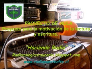   PROYECTO DE AULA Proyecto para la motivación de la lectura y escritura. “ Haciendo Radio” Radiocolegioaraucaria.blogspot.com www.radiopuentealto.cl 