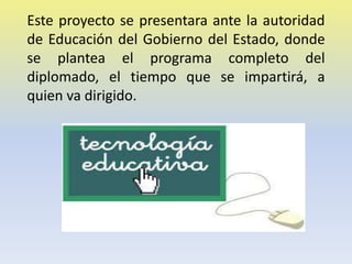 Este proyecto se presentara ante la autoridad
de Educación del Gobierno del Estado, donde
se plantea el programa completo del
diplomado, el tiempo que se impartirá, a
quien va dirigido.

 