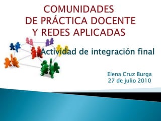 COMUNIDADESDE PRÁCTICA DOCENTE Y REDES APLICADAS Actividad de integración final Elena Cruz Burga 27 de julio 2010 