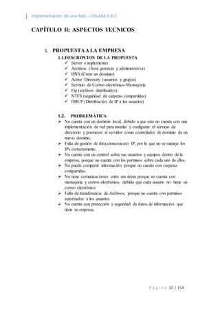 Implementación de una Red – COLARA S.A.C
P á g i n a 10 | 154
CAPÍTULO II: ASPECTOS TECNICOS
1. PROPUESTAA LA EMPRESA
1.1.DESCRIPCION DE LA PROPUESTA
 Server a implementar
 Archivos (Área gerencia y administrativa)
 DNS (Crear un dominio)
 Active Directory (usuarios y grupos)
 Servicio de Correo electrónico-Mensajería
 Ftp (archivos distribuidos)
 NTFS (seguridad de carpetas compartidas)
 DHCP (Distribución de IP a los usuarios)
1.2. PROBLEMÁTICA
 No cuenta con un dominio local, debido a que este no cuenta con una
implementación de red para instalar y configurar el servicio de
directorio y promover al servidor como controlador de dominio de un
nuevo dominio.
 Falta de gestión de direccionamiento IP, por lo que no se maneja los
IPs correctamente.
 No cuenta con un control sobre sus usuarios y equipos dentro de la
empresa, porque no cuenta con los permisos sobre cada uno de ellos.
 No puede compartir información porque no cuenta con carpetas
compartidas.
 No tiene comunicaciones entre sus áreas porque no cuenta con
mensajería y correo electrónico, debido que cada usuario no tiene un
correo electrónico
 Falta de transferencia de Archivos, porque no cuenta con permisos
autorizados a los usuarios.
 No cuenta con protección y seguridad de datos de información que
tiene su empresa.
 