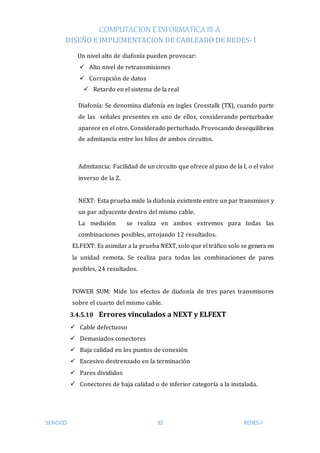COMPUTACION E INFORMATICA III-A
DISEÑO E IMPLEMENTACION DE CABLEADO DE REDES- I
SENCICO 32 REDES-I
Un nivel alto de diafonía pueden provocar:
 Alto nivel de retransmisiones
 Corrupción de datos
 Retardo en el sistema de la real
Diafonía: Se denomina diafonía en ingles Crosstalk (TX), cuando parte
de las señales presentes en uno de ellos, considerando perturbador
aparece en el otro. Considerado perturbado. Provocando desequilibrios
de admitancia entre los hilos de ambos circuitos.
Admitancia: Facilidad de un circuito que ofrece al paso de la I, o el valor
inverso de la Z.
NEXT: Esta prueba mide la diafonía existente entre un par transmisor y
un par adyacente dentro del mismo cable.
La medición se realiza en ambos extremos para todas las
combinaciones posibles, arrojando 12 resultados.
ELFEXT: Es asimilar a la prueba NEXT, solo que el tráfico solo se genera en
la unidad remota. Se realiza para todas las combinaciones de pares
posibles, 24 resultados.
POWER SUM: Mide los efectos de diafonía de tres pares transmisores
sobre el cuarto del mismo cable.
3.4.5.10 Errores vinculados a NEXT y ELFEXT
 Cable defectuoso
 Demasiados conectores
 Baja calidad en los puntos de conexión
 Excesivo destrenzado en la terminación
 Pares divididos
 Conectores de baja calidad o de inferior categoría a la instalada.
 