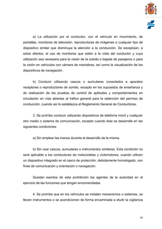 10
a) La utilización por el conductor, con el vehículo en movimiento, de
pantallas, monitores de televisión, reproductores de imágenes o cualquier tipo de
dispositivo similar que disminuya la atención a la conducción. Se exceptúan, a
estos efectos, el uso de monitores que estén a la vista del conductor y cuya
utilización sea necesaria para la visión de la subida o bajada de pasajeros o para
la visión en vehículos con cámara de maniobras, así como la visualización de los
dispositivos de navegación.
b) Conducir utilizando cascos o auriculares conectados a aparatos
receptores o reproductores de sonido, excepto en los supuestos de enseñanza y
de realización de las pruebas de control de aptitudes y comportamientos en
circulación en vías abiertas al tráfico general para la obtención del permiso de
conducción, cuando así lo establezca el Reglamento General de Conductores.
3. Se prohíbe conducir utilizando dispositivos de telefonía móvil y cualquier
otro medio o sistema de comunicación, excepto cuando ésta se desarrolle en las
siguientes condiciones:
a) Sin emplear las manos durante el desarrollo de la misma.
b) Sin usar cascos, auriculares o instrumentos similares. Esta condición no
será aplicable a los conductores de motocicletas y ciclomotores, cuando utilicen
un dispositivo integrado en el casco de protección, debidamente homologado, con
fines de comunicación y orientación o navegación.
Quedan exentos de esta prohibición los agentes de la autoridad en el
ejercicio de las funciones que tengan encomendadas.
4. Se prohíbe que en los vehículos se instalen mecanismos o sistemas, se
lleven instrumentos o se acondicionen de forma encaminada a eludir la vigilancia
 