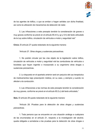 11
de los agentes de tráfico, o que se emitan o hagan señales con dicha finalidad,
así como la utilización de mecanismos de detección de radar.
5. Las infracciones a este precepto tendrán la consideración de graves o
muy graves conforme se prevé en el artículo 65.4.f) y g) y 5.h) del texto articulado
de la Ley sobre tráfico, circulación de vehículos a motor y seguridad vial.”
Cinco. El artículo 27 queda redactado de la siguiente manera:
“Artículo 27. Otras drogas y sustancias psicoactivas.
1. No podrán circular por las vías objeto de la legislación sobre tráfico,
circulación de vehículos a motor y seguridad vial los conductores de vehículos o
bicicletas que hayan ingerido o incorporado a su organismo otras drogas o
sustancias psicoactivas.
2. Lo dispuesto en el apartado anterior será sin perjuicio del uso terapéutico
de medicamentos bajo prescripción médica, en su caso, y siempre y cuando no
afecten a la conducción.
3. Las infracciones a las normas de este precepto tendrán la consideración
de muy graves, conforme se prevé en el artículo 65.5.c) del texto articulado.”
Seis. El artículo 28 queda redactado de la siguiente manera:
“Artículo 28. Pruebas para la detección de otras drogas y sustancias
psicoactivas.
1. Toda persona que se encuentre en una situación análoga a cualquiera
de las enumeradas en el artículo 21, respecto a la investigación del alcohol,
queda obligada a someterse a las pruebas para la detección de otras drogas o
 