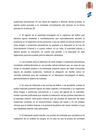 12
sustancias psicoactivas. En los casos de negativa a efectuar dichas pruebas, el
agente podrá proceder a la inmediata inmovilización del vehículo en la forma
prevista en el artículo 25.
2. El agente de la autoridad encargado de la vigilancia del tráfico que
advierta signos evidentes o manifestaciones que razonablemente denoten la
presencia en el organismo de las personas a que se refiere el artículo anterior de
otras drogas o sustancias psicoactivas se ajustará a lo dispuesto en la Ley de
Enjuiciamiento Criminal y a cuanto ordene, en su caso, la autoridad judicial, y
deberá ajustar su actuación, en cuanto sea posible, a lo dispuesto en este
reglamento para las pruebas para la detección alcohólica.
3. Las pruebas para la detección de otras drogas o sustancias psicoactivas
consistirán preferentemente en una prueba salival indiciaria que, en caso de que
arroje un resultado positivo o el interesado presente signos de haber consumido
alguna de aquellas sustancias, implicará la obligación de facilitar saliva en
cantidad suficiente para ser analizada en un laboratorio homologado al efecto,
garantizándose la cadena de custodia.
4. En caso de infracción a las normas de tráfico, o de accidente, cuando el
sujeto implicado presente signos de haber ingerido o incorporado a su organismo
otras drogas o sustancias psicoactivas y, a juicio del agente de la autoridad,
existan razones justificadas que impidan la realización de las pruebas descritas en
el apartado anterior, éste podrá ordenar que las pruebas de detección de estas
sustancias consistan en el reconocimiento médico del sujeto y en los análisis
clínicos que el médico forense o el personal facultativo del centro sanitario al que
sea trasladado estimen más adecuados.
5. El interesado podrá solicitar una prueba de contraste que consistirá en la
realización de un análisis de sangre. En el caso de que la prueba de contraste
 