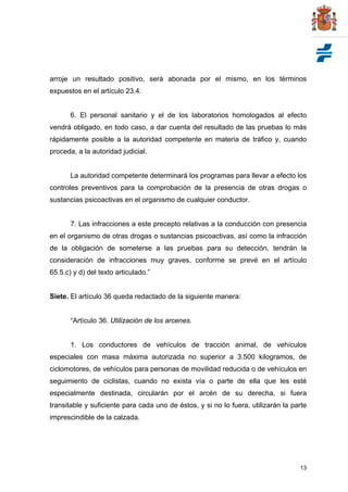 13
arroje un resultado positivo, será abonada por el mismo, en los términos
expuestos en el artículo 23.4.
6. El personal sanitario y el de los laboratorios homologados al efecto
vendrá obligado, en todo caso, a dar cuenta del resultado de las pruebas lo más
rápidamente posible a la autoridad competente en materia de tráfico y, cuando
proceda, a la autoridad judicial.
La autoridad competente determinará los programas para llevar a efecto los
controles preventivos para la comprobación de la presencia de otras drogas o
sustancias psicoactivas en el organismo de cualquier conductor.
7. Las infracciones a este precepto relativas a la conducción con presencia
en el organismo de otras drogas o sustancias psicoactivas, así como la infracción
de la obligación de someterse a las pruebas para su detección, tendrán la
consideración de infracciones muy graves, conforme se prevé en el artículo
65.5.c) y d) del texto articulado.”
Siete. El artículo 36 queda redactado de la siguiente manera:
“Artículo 36. Utilización de los arcenes.
1. Los conductores de vehículos de tracción animal, de vehículos
especiales con masa máxima autorizada no superior a 3.500 kilogramos, de
ciclomotores, de vehículos para personas de movilidad reducida o de vehículos en
seguimiento de ciclistas, cuando no exista vía o parte de ella que les esté
especialmente destinada, circularán por el arcén de su derecha, si fuera
transitable y suficiente para cada uno de éstos, y si no lo fuera, utilizarán la parte
imprescindible de la calzada.
 