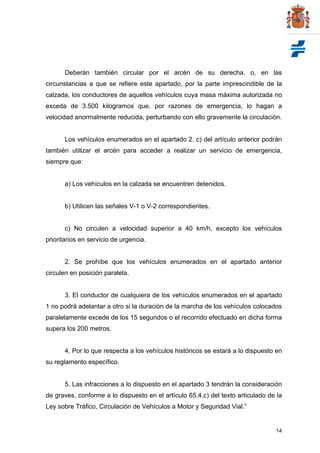 14
Deberán también circular por el arcén de su derecha, o, en las
circunstancias a que se refiere este apartado, por la parte imprescindible de la
calzada, los conductores de aquellos vehículos cuya masa máxima autorizada no
exceda de 3.500 kilogramos que, por razones de emergencia, lo hagan a
velocidad anormalmente reducida, perturbando con ello gravemente la circulación.
Los vehículos enumerados en el apartado 2. c) del artículo anterior podrán
también utilizar el arcén para acceder a realizar un servicio de emergencia,
siempre que:
a) Los vehículos en la calzada se encuentren detenidos.
b) Utilicen las señales V-1 o V-2 correspondientes.
c) No circulen a velocidad superior a 40 km/h, excepto los vehículos
prioritarios en servicio de urgencia.
2. Se prohíbe que los vehículos enumerados en el apartado anterior
circulen en posición paralela.
3. El conductor de cualquiera de los vehículos enumerados en el apartado
1 no podrá adelantar a otro si la duración de la marcha de los vehículos colocados
paralelamente excede de los 15 segundos o el recorrido efectuado en dicha forma
supera los 200 metros.
4. Por lo que respecta a los vehículos históricos se estará a lo dispuesto en
su reglamento específico.
5. Las infracciones a lo dispuesto en el apartado 3 tendrán la consideración
de graves, conforme a lo dispuesto en el artículo 65.4.c) del texto articulado de la
Ley sobre Tráfico, Circulación de Vehículos a Motor y Seguridad Vial.”
 