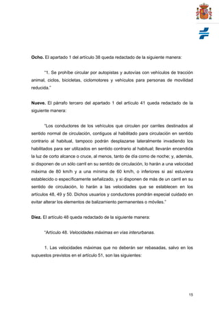 15
Ocho. El apartado 1 del artículo 38 queda redactado de la siguiente manera:
“1. Se prohíbe circular por autopistas y autovías con vehículos de tracción
animal, ciclos, bicicletas, ciclomotores y vehículos para personas de movilidad
reducida.”
Nueve. El párrafo tercero del apartado 1 del artículo 41 queda redactado de la
siguiente manera:
“Los conductores de los vehículos que circulen por carriles destinados al
sentido normal de circulación, contiguos al habilitado para circulación en sentido
contrario al habitual, tampoco podrán desplazarse lateralmente invadiendo los
habilitados para ser utilizados en sentido contrario al habitual; llevarán encendida
la luz de corto alcance o cruce, al menos, tanto de día como de noche; y, además,
si disponen de un sólo carril en su sentido de circulación, lo harán a una velocidad
máxima de 80 km/h y a una mínima de 60 km/h, o inferiores si así estuviera
establecido o específicamente señalizado, y si disponen de más de un carril en su
sentido de circulación, lo harán a las velocidades que se establecen en los
artículos 48, 49 y 50. Dichos usuarios y conductores pondrán especial cuidado en
evitar alterar los elementos de balizamiento permanentes o móviles.”
Diez. El artículo 48 queda redactado de la siguiente manera:
“Artículo 48. Velocidades máximas en vías interurbanas.
1. Las velocidades máximas que no deberán ser rebasadas, salvo en los
supuestos previstos en el artículo 51, son las siguientes:
 